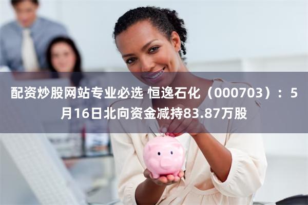 配资炒股网站专业必选 恒逸石化（000703）：5月16日北向资金减持83.87万股