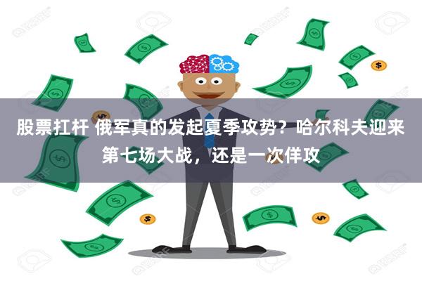 股票扛杆 俄军真的发起夏季攻势？哈尔科夫迎来第七场大战，还是一次佯攻