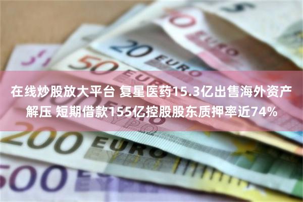 在线炒股放大平台 复星医药15.3亿出售海外资产解压 短期借款155亿控股股东质押率近74%