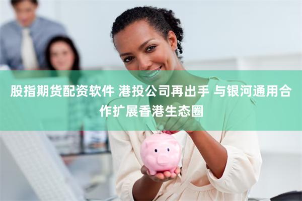 股指期货配资软件 港投公司再出手 与银河通用合作扩展香港生态圈