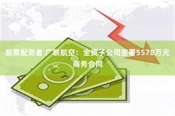 股票配资者 广联航空：全资子公司签署5578万元商务合同