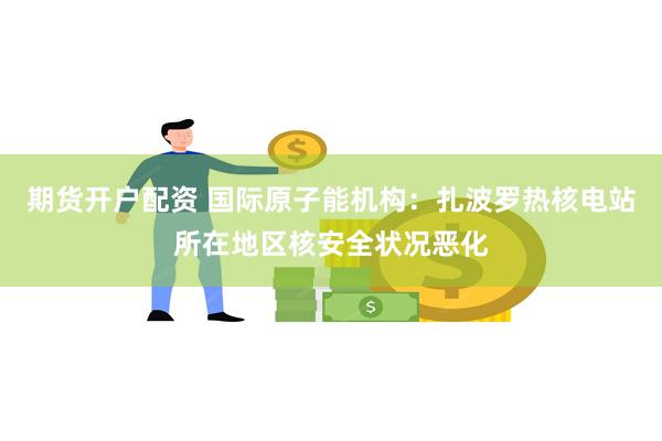 期货开户配资 国际原子能机构：扎波罗热核电站所在地区核安全状况恶化
