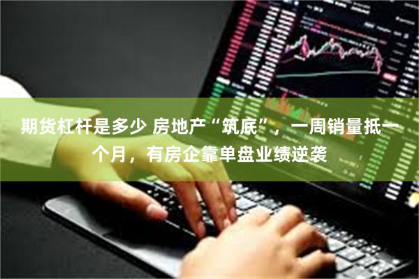 期货杠杆是多少 房地产“筑底”，一周销量抵一个月，有房企靠单盘业绩逆袭