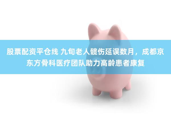 股票配资平仓线 九旬老人髋伤延误数月，成都京东方骨科医疗团队助力高龄患者康复