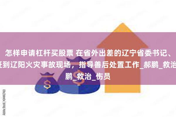 怎样申请杠杆买股票 在省外出差的辽宁省委书记、省长赶到辽阳火灾事故现场，指导善后处置工作_郝鹏_救治_伤员