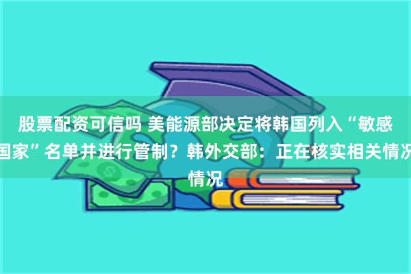 股票配资可信吗 美能源部决定将韩国列入“敏感国家”名单并进行管制？韩外交部：正在核实相关情况