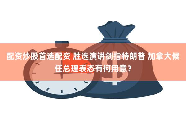 配资炒股首选配资 胜选演讲剑指特朗普 加拿大候任总理表态有何用意？