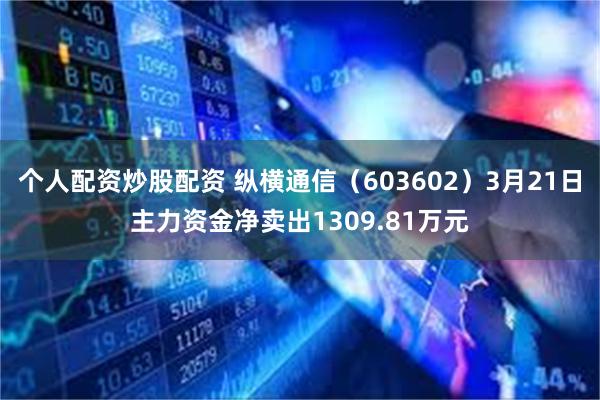 个人配资炒股配资 纵横通信（603602）3月21日主力资金净卖出1309.81万元