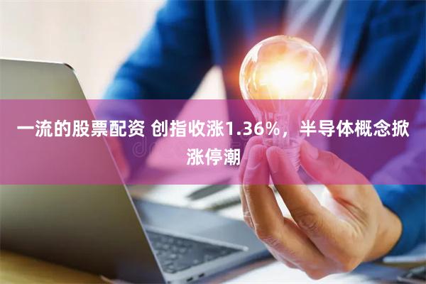 一流的股票配资 创指收涨1.36%，半导体概念掀涨停潮