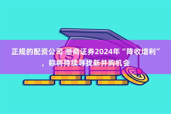 正规的配资公司 浙商证券2024年“降收增利”，称将持续寻找新并购机会