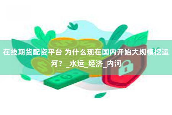 在线期货配资平台 为什么现在国内开始大规模挖运河？_水运_经济_内河