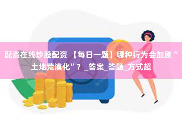 配资在线炒股配资 【每日一题】哪种行为会加剧“土地荒漠化”？_答案_答题_方式超