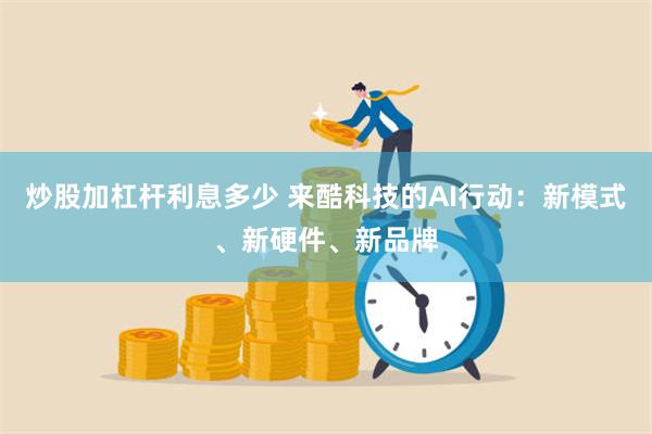 炒股加杠杆利息多少 来酷科技的AI行动：新模式、新硬件、新品牌