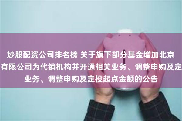 炒股配资公司排名榜 关于旗下部分基金增加北京创金启富基金销售有限公司为代销机构并开通相关业务、调整申购及定投起点金额的公告