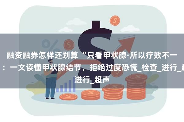 融资融券怎样还划算 “只看甲状腺·所以疗效不一样”：一文读懂甲状腺结节，拒绝过度恐慌_检查_进行_超声