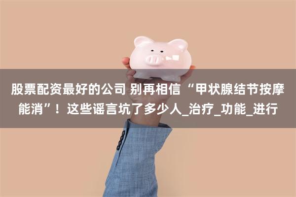 股票配资最好的公司 别再相信 “甲状腺结节按摩能消”！这些谣言坑了多少人_治疗_功能_进行
