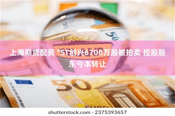 上海期货配资 *ST创兴6700万股被拍卖 控股股东亏本转让