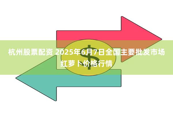 杭州股票配资 2025年6月7日全国主要批发市场红萝卜价格行情