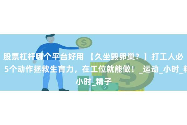 股票杠杆哪个平台好用 【久坐毁卵巢？】打工人必看：5个动作拯救生育力，在工位就能做！_运动_小时_精子