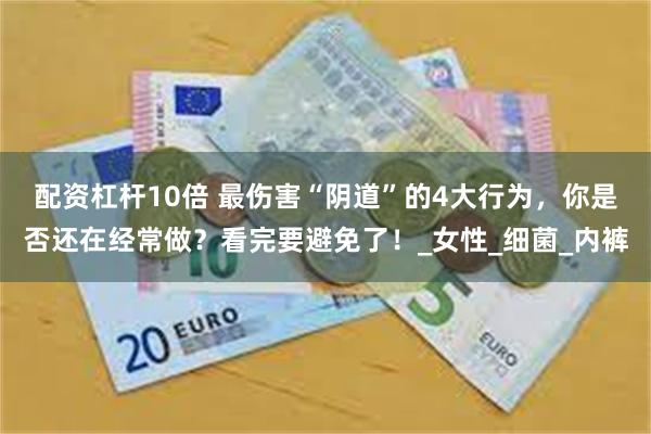 配资杠杆10倍 最伤害“阴道”的4大行为，你是否还在经常做？看完要避免了！_女性_细菌_内裤