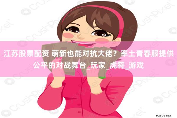 江苏股票配资 萌新也能对抗大佬？率土青春服提供公平的对战舞台_玩家_虎符_游戏