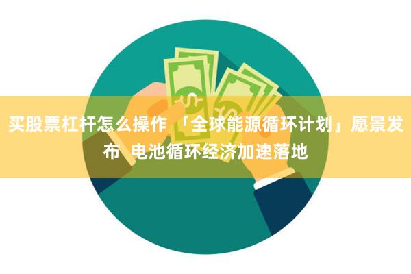 买股票杠杆怎么操作 「全球能源循环计划」愿景发布  电池循环经济加速落地
