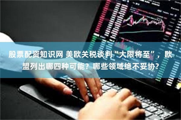 股票配资知识网 美欧关税谈判“大限将至”，欧盟列出哪四种可能？哪些领域绝不妥协?