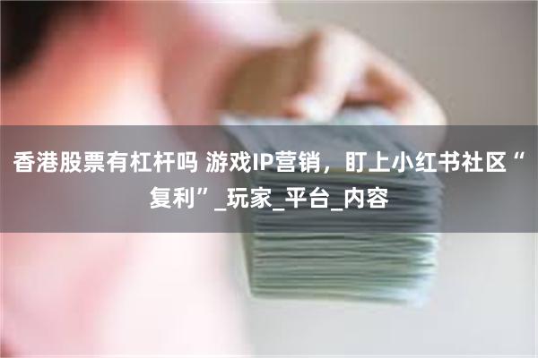香港股票有杠杆吗 游戏IP营销，盯上小红书社区“复利”_玩家_平台_内容