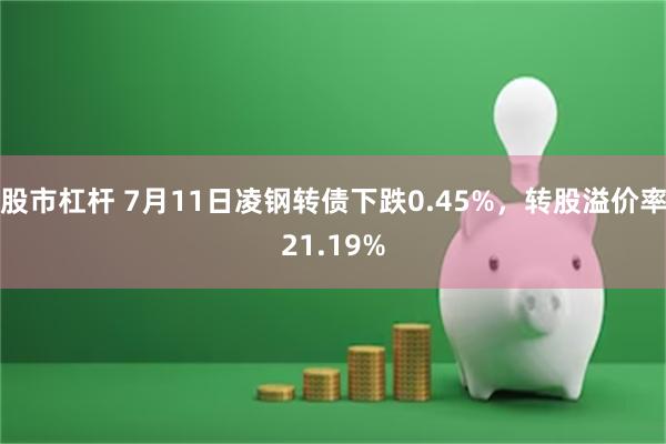 股市杠杆 7月11日凌钢转债下跌0.45%，转股溢价率21.19%