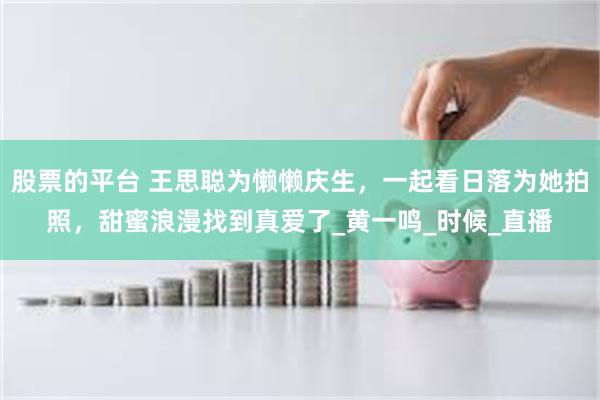 股票的平台 王思聪为懒懒庆生，一起看日落为她拍照，甜蜜浪漫找到真爱了_黄一鸣_时候_直播