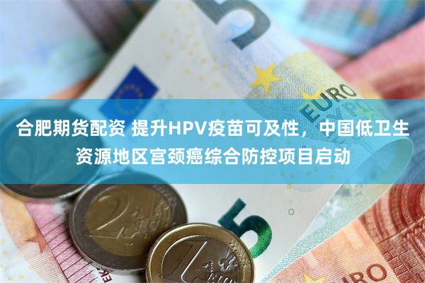 合肥期货配资 提升HPV疫苗可及性，中国低卫生资源地区宫颈癌综合防控项目启动