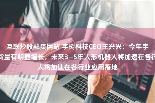 互联炒股融资网站 宇树科技CEO王兴兴：今年宇树机器人出货量有明显增长，未来3—5年人形机器人将加速在各行业应用落地