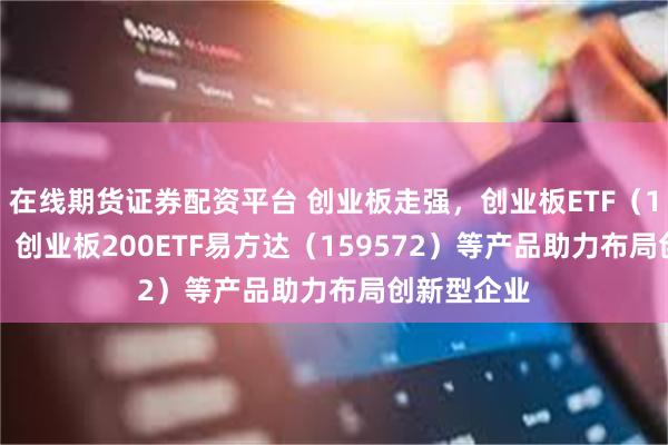 在线期货证券配资平台 创业板走强，创业板ETF（159915）、创业板200ETF易方达（159572）等产品助力布局创新型企业