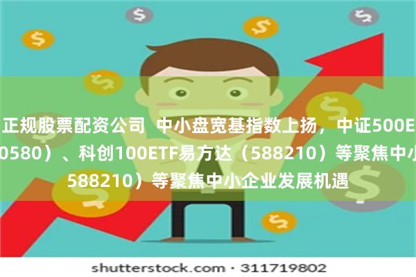 正规股票配资公司  中小盘宽基指数上扬，中证500ETF易方达（510580）、科创100ETF易方达（588210）等聚焦中小企业发展机遇