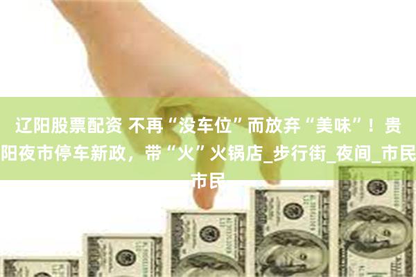 辽阳股票配资 不再“没车位”而放弃“美味”！贵阳夜市停车新政，带“火”火锅店_步行街_夜间_市民