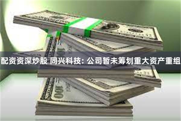 配资资深炒股 同兴科技: 公司暂未筹划重大资产重组