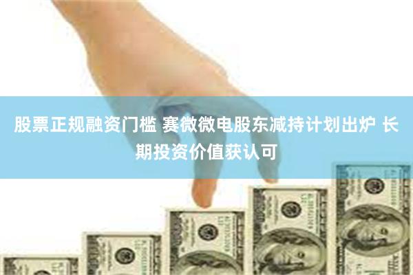 股票正规融资门槛 赛微微电股东减持计划出炉 长期投资价值获认可