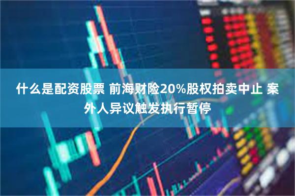 什么是配资股票 前海财险20%股权拍卖中止 案外人异议触发执行暂停