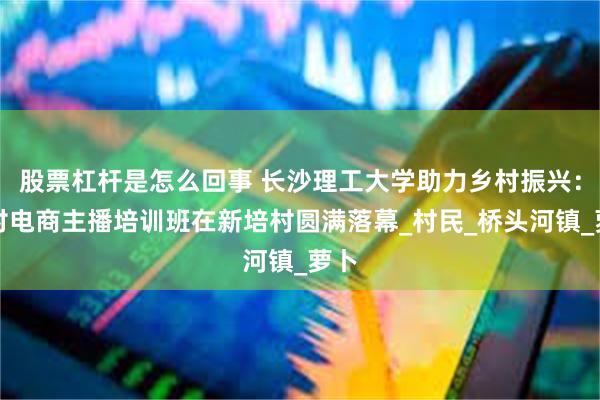 股票杠杆是怎么回事 长沙理工大学助力乡村振兴：乡村电商主播培训班在新培村圆满落幕_村民_桥头河镇_萝卜