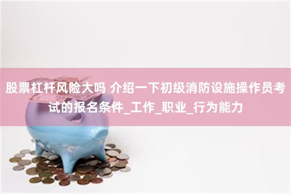 股票杠杆风险大吗 介绍一下初级消防设施操作员考试的报名条件_工作_职业_行为能力