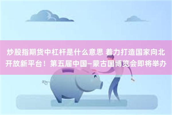 炒股指期货中杠杆是什么意思 着力打造国家向北开放新平台！第五届中国—蒙古国博览会即将举办