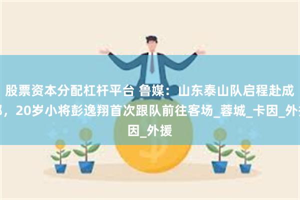 股票资本分配杠杆平台 鲁媒：山东泰山队启程赴成都，20岁小将彭逸翔首次跟队前往客场_蓉城_卡因_外援