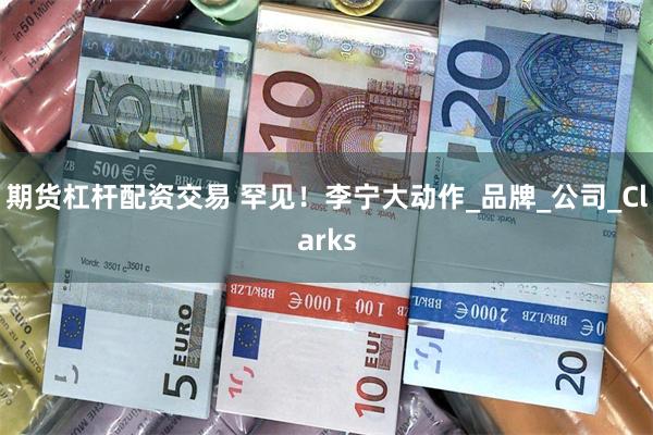 期货杠杆配资交易 罕见！李宁大动作_品牌_公司_Clarks