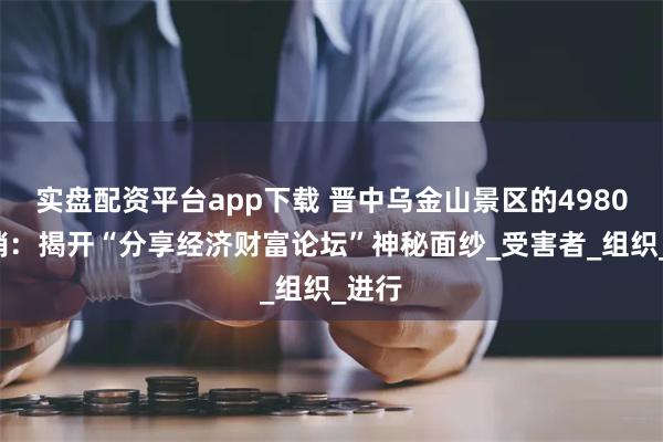 实盘配资平台app下载 晋中乌金山景区的49800传销：揭开“分享经济财富论坛”神秘面纱_受害者_组织_进行