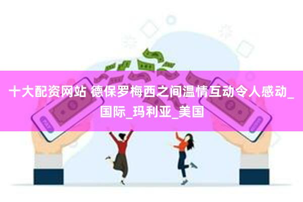 十大配资网站 德保罗梅西之间温情互动令人感动_国际_玛利亚_美国