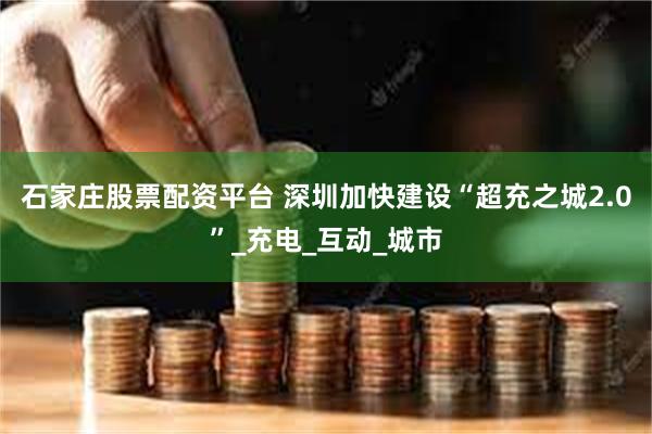 石家庄股票配资平台 深圳加快建设“超充之城2.0”_充电_互动_城市
