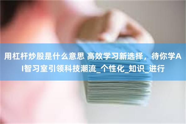 用杠杆炒股是什么意思 高效学习新选择，待你学AI智习室引领科技潮流_个性化_知识_进行