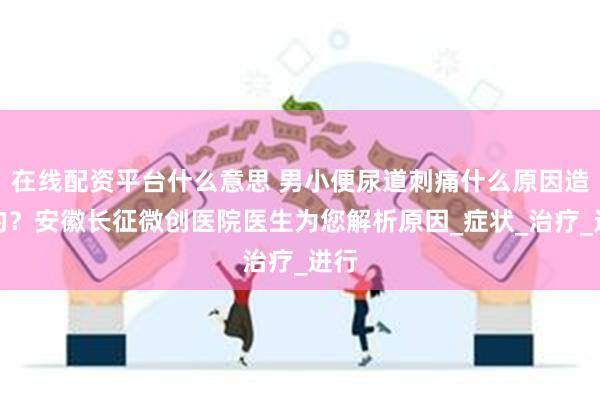 在线配资平台什么意思 男小便尿道刺痛什么原因造成的？安徽长征微创医院医生为您解析原因_症状_治疗_进行