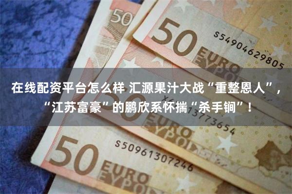 在线配资平台怎么样 汇源果汁大战“重整恩人”，“江苏富豪”的鹏欣系怀揣“杀手锏”！