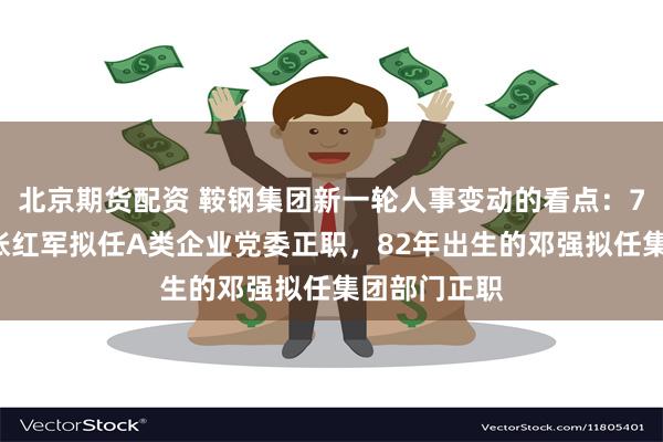 北京期货配资 鞍钢集团新一轮人事变动的看点：73年出生的张红军拟任A类企业党委正职，82年出生的邓强拟任集团部门正职